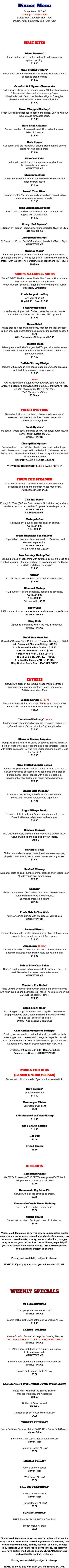 Dinner Menu Dinner Menu All Day! Sunday 11:30am - 5pm Dinner Mon-Thur from 4pm - 9pm Dinner Friday & Saturday from 4pm-10pm     FIRST BITES       Moon Rockers* Fresh oysters baked on the half shell under a creamy  spinach topping. $14.50  Crab Stuffed Oysters* Baked fresh oysters on the half shell stuffed with crab dip and seasoned bread crumbs $14.50  Crawfish & Alligator Cheesecake This Louisiana classic is savory and unique! Buttery breadcrumb “cheesecake” style shell with a creamy Cajun filling loaded with fresh crawdaddies, alligator & veggies.   Served hot w/ a Creole mustard sauce & shrimp. $15.50  Bacon Wrapped Scallops* Fresh VA scallops wrapped in bacon and grilled. Served with our house made pineapple salsa. $17.95  Flash Fried Calamari Served on a bed of seaweed salad. Drizzled with a sweet  Asian chili sauce. $14.95  Crab Dipper Our secret crab dip recipe! Full of lump crabmeat and served piping hot with baked bread. $16.50  Blue Crab Cake Loaded with sweet blue crabmeat and served with our  house made tartar sauce.  MARKET PRICE  Shrimp Cocktail Seven fresh steamed shrimp served chilled with our house  made cocktail sauce. $11.50  Seared Tuna Bites* Sesame crusted Ahi tuna perfectly seared and served with a creamy sesame sauce and wasabi. $17.00  Crab Stuffed Mushrooms Fresh button mushrooms filled with lump crabmeat and  topped with breadcrumbs. $12.50  Chargrilled Oysters* ½ Dozen or 1 Dozen Fresh Gulf oysters chargilled N’Awlins Style. $18.95 / $25.95  Chargrilled Scallops* ½ Dozer or 1 Dozen Fresh VA scallops chargilled N’Awlins Style. MARKET PRICE  Quarter Moon* Eat 4 and get a free white t-shirt!! Eat 5 and get a free color t-shirt!! Eat 6 and get a free tie dye t-shirt!! Raw oyster on a saltine cracker with jalapeno, horseradish, black pepper and HOT sauce! $3.25 ea.   SOUPS, SALADS & SIDES SALAD DRESSINGS:  House Made Blue Cheese, House Made Thousand Island, House Made Ranch, Honey Mustard, Sesame Ginger, Balsamic Vinaigrette, Italian, Raspberry Vinaigrette  Fresh Soup of the Day Ask your shucker! Cup $8.50 |  Bowl $12.50      Fried Oyster Salad Mixed greens topped with Swiss cheese, bacon, red onions, cucumbers, tomatoes and of course, fried oysters!! $16.95  House Salad Mixed greens topped with croutons, cheddar and jack cheeses, red onions, cucumbers, tomatoes, carrots, and candied pecans!! $8.50 With Chicken or Shrimp...add $7.50     Salmon Salad* Mixed greens and all of the goodies! Topped with fresh salmon seasoned with breadcrumbs for that extra crunch. Salmon is prepared medium. $17.50  Buffalo Shrimp Wedge Iceberg lettuce wedge with house made Blue Cheese dressing with buffalo shrimp and crispy bacon bits. $15.95  Sides Grilled Asparagus, Sauteed Fresh Spinach, Sauteed Fresh Broccoli, Succotash with Edamame, Mama Moore’s Brown Rice, Loaded Potato Cake, Corn on the Cob, Hush Puppies, and Fries $5.00 ea.    FRESH OYSTERS Served with sides of our famous house made steamed n’  seasoned potatoes and our fresh house made slaw.  Additional servings $1ea.  Fresh Oysters* 1/2 peck or whole peck. Steamed or raw. For safety purposes, we cannot shuck oysters TO GO. MARKET PRICE  Char-grilled Oysters* Fresh oysters on the half shell, basted in an herb butter, topped with cheeses and chargrilled to perfection! 1/2 dozen or dozen. Served with Leidenheimer's French Bread straight from N'awlins!! A Customer Favorite!! Half Dozen....$18.95 Dozen....$25.95  *NOW SERVING CHARGRILLED SCALLOPS TOO*    FROM THE STEAMER Served with sides of our famous house made steamed n’  seasoned potatoes and our fresh house made slaw.  Additional servings $1ea.       The Full Moon* Enough for Two! (3) Snow Crab clusters, ¼ lb shrimp, (4) scallops, (6) clams, (8) mussels, and 8-10 oysters depending on size. MARKET PRICE No Substitutions!  Shrimp-A-Roo 1/2 pound or 1 pound seasoned shell-on shrimp. 1/2 lb...$18.95 1 lb...$24.95  Fresh Tidewater Sea Scallops* 1/2 pound or 1 pound of fresh sea scallops. Seasoned and steamed to perfection. MARKET PRICE Try 'Em Grilled add…$3.00  Low Country Shrimp Boil 1/2 pound of peel n' eat shrimp with potatoes, corn on the cob and smoked sausage. Steamed and served in a white wine and butter broth with French bread for dippin'! $24.95  Clams* 1 dozen fresh steamed Pamlico Sound mid-neck clams. $14.95  Steamed Shrimp 1/2 pound or 1 pound seasoned, peeled and deveined. 1/2 lb...$18.95 1 lb...$24.95 Grill 'em add....$3.00  Snow Crab 1 1/2 pounds of snow crabs seasoned and steamed to perfection! MARKET PRICE  King Crab 1 1/2 pounds of steamed King Crab legs & knuckles! MARKET PRICE       Build Your Own Boil Served w/ Base of Corn, Potatoes, & Smoked Sausage…..$5.50 ½ lb Seasoned Shell-on Shrimp...$18.95 1 lb Seasoned Shell-on Shrimp...$24.95 ½ Dozen Mid-Neck Clams...$7.50 1 Dozen Mid-Neck Clams...$14.50 ½ lb Sea Scallops....MARKET PRICE 1 lb Sea Scallops....MARKET PRICE King Crab or Snow Crab...MARKET PRICE     EntrEes Served with sides of our famous house made steamed n’  seasoned potatoes and our fresh house made slaw.  Additional servings $1ea.      Voodoo Shrimp (SPICY)  Shell-on sautéed shrimp in a Cajun BBQ spiced butter sauce. Served with Leidenhiemer's French bread for dipping!  $25.95      Jamaican-Me-Crazy* (SPICY)  Tender chunks of marinated Angus filet & sautéed shrimp in a spicy jerk sauce. Served with rice & pineapple salsa. $22.95   Clams or Shrimp Linguine Pamplico Sound Mid-Neck Clams or Sauteed Shrimp in a silky broth of white wine, garlic, capers, and diced tomatoes, topped with grated parmesan. Served with Leidenheimer’s French Bread for Dunkin’!! $22.95   Crab Stuffed Salmon Bellies Salmon like you’ve never had it!! Loaded w/ lump crab meat. Served over a bed of succotash w/ edamame and a side of buttered angel pasta. Topped with a dash of crab dip, breadcrumbs, char butter, and house made chimichurri. $29.95       Angus Filet Mignon* 8 ounces of tender Angus beef filet prepared to order.  Served with mashed potatoes and asparagus. $37.95   Angus Ribeye Steak* 12 ounces of thick and juicy Angus beef prepared to order. Served with mashed potatoes and aspargus. $33.95   Chicken Teriyaki Two chicken breasts grilled and brushed with a teriyaki glaze. Served with rice and one side of your choice.   $18.95   Shrimp & Grits Shrimp, andouille sausage, spinach and tomatoes in a spicy chipotle cream sauce over a house made cheese grit cake. $25.50   Seafood Mornay A creamy pasta original! Jumbo shrimp, scallops and veggies in an Alfredo sauce over penne pasta. $25.50   Salmon* Grilled or blackened fresh salmon with your choice of sauce. Served with two sides of your choice.  Salmon is prepared medium. $27.95   Fresh Fish As You Wish Ask your server. Served with two sides of your choice. MARKET PRICE   Seafood Risotto Creamy house made Risotto with shrimp, scallops, lobster, fresh spinach, diced tomatores, and Alfredo sauce. $28.95  Jambalaya (SPICY)  A N'awlins favorite! A Cajun rice dish with chicken, shrimp and andouille sausage topped with Creole sauce. Fit to eat! $19.95   Pair of Blue Crab Cakes That's 2 handmade grilled crab cakes FULL of lump blue crab meat! Served with a house made tartar sauce. MARKET PRICE   Mooner's Fry Basket Fried Lover's Dream! Fried flounder, shrimp and oysters served with hush puppies and beer battered French Fries plus corn on the cob. NO SUBSTITUTIONS. $24.95   Ralph’s Pork Chop* 12 oz King of Chops! Marinated and chargrilled porterhouse chop prepared to order. Served with Mama Moore's brown rice and your choice of one side. $19.95 / Add second Chop $7.95   Char-Grilled Oysters or Scallops* Fresh oysters or scallops on the half shell, basted in an herb butter, topped with cheeses and char-grilled to perfection! 1/2 dozen or a  dozen OYSTERS or ½ dozen scallops. Served with Leidenheimer's French bread straight from N'awlins!!   Oysters…1/2 Dozen....$18.95 | Dozen…$25.95 Scallops…½ Dozen....MARKET PRICE    MEALS FOR KIDS  (12 AND UNDER PLEASE) Served with chips or a side of your choice, plus a drink.   Kid’s Salmon* prepared medium $11.50  Hamburger Sliders (2) prepared well done $5.50  Kid’s Steamed or Fried Shrimp $11.50  Kid’s Grilled Shrimp $11.50  Hot Dog $5.50  Grilled Cheese $5.50     DESSERTS  Homemade Cakes We SWEAR these are THE BEST cakes you've EVER had!!  Ask your server for today's selection! $9.50  Homemade Key Lime Pie Served with a dollop of whipped cream. $7.50  Homemade Creole Bread Pudding Served with a bourbon cream sauce $8.50  Creme Brulee Served with a dollop of whipped cream & blueberries. $7.50   *Asterisked items may be served raw or undercooked and/or may contain raw or undercooked ingredients. Consuming raw or undercooked meats, poultry, seafood, shellfish, or eggs may increase your risk for food borne illness, especially if you have certain medical conditions. DISCLAIMER: pricing and availability subject to change.     Pricing and availability subject to change.  NOTICE:  If you pay with cash you will receive 5% OFF.      WEEKLY SPECIALS   OYSTER MONDAY  Cheap Oysters on the half shell* MARKET PRICE  Pitchers of Bud Light, Mich Ultra, and Yuengling All Day! $10.00  CRABBY TUESDAY  All-You-Can-Eat Snow Crab Legs (No Sharing Please) *NOT AVAILABLE IN ATLANTIC BEACH MAY-AUG* MARKET PRICE  1 1/2 lbs Snow Crab Legs w/ a cup of Crab Bisque Includes tea or soda MARKET PRICE  3 lbs of Snow Crab Legs & an Ear of Steamed Corn MARKET PRICE  Corona and Corona Lights All Day! $3.00   LADIES NIGHT WITH WINE DOWN WEDNESDAY  Petite Filet* with a Grilled Shrimp Skewer,  Mashed Potatoes, and Asparagus $24.50  Bottles of Select Wines! 1/2 Price  Glasses of Select House Wines All Day! $4.00  THIRSTY THURSDAY  Super Boil (Low Country Shrimp Boil PLUS a Snow Crab Cluster) Market Price  3 lbs Snow Crab Legs & Ear of Steamed Corn Market Price  Domestic Bottles All Day! $3.00   FINALLY FRIDAY*  Chef's Dinner Special Market Price  Well Drinks All Day! $5.00  SAIL INTO SATURDAY*  Chef's Dinner Special Market Price  Tropical Moons All Day! $5.00  SUNDAY FUNDAY*  FREE Base for Your Build Your Own Boil!!  Bloody Marys All Day! $5.00   *Asterisked items may be served raw or undercooked and/or may contain raw or undercooked ingredients. Consuming raw or undercooked meats, poultry, seafood, shellfish, or eggs may increase your risk for food borne illness, especially if you have certain medical conditions. DISCLAIMER: pricing and availability subject to change.    Pricing and availability subject to change.  NOTICE:  If you pay with cash you will receive 5% OFF. `
