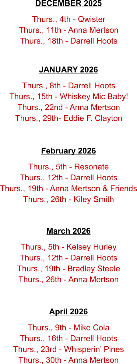 Thurs., 5th - Resonate Thurs., 12th - Darrell Hoots Thurs., 19th - Anna Mertson & Friends Thurs., 26th - Kiley Smith   February 2026   Thurs., 8th - Darrell Hoots Thurs., 15th - Whiskey Mic Baby! Thurs., 22nd - Anna Mertson Thurs., 29th- Eddie F. Clayton JANUARY 2026   Thurs., 4th - Qwister Thurs., 11th - Anna Mertson Thurs., 18th - Darrell Hoots   DECEMBER 2025   Thurs., 5th - Kelsey Hurley Thurs., 12th - Darrell Hoots Thurs., 19th - Bradley Steele Thurs., 26th - Anna Mertson   March 2026   Thurs., 9th - Mike Cola Thurs., 16th - Darrell Hoots Thurs., 23rd - Whisperin’ Pines Thurs., 30th - Anna Mertson   April 2026