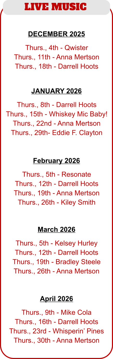 LIVE MUSIC   Thurs., 5th - Resonate Thurs., 12th - Darrell Hoots Thurs., 19th - Anna Mertson Thurs., 26th - Kiley Smith   February 2026   Thurs., 8th - Darrell Hoots Thurs., 15th - Whiskey Mic Baby! Thurs., 22nd - Anna Mertson Thurs., 29th- Eddie F. Clayton JANUARY 2026   Thurs., 4th - Qwister Thurs., 11th - Anna Mertson Thurs., 18th - Darrell Hoots   DECEMBER 2025   Thurs., 5th - Kelsey Hurley Thurs., 12th - Darrell Hoots Thurs., 19th - Bradley Steele Thurs., 26th - Anna Mertson   March 2026   Thurs., 9th - Mike Cola Thurs., 16th - Darrell Hoots Thurs., 23rd - Whisperin’ Pines Thurs., 30th - Anna Mertson   April 2026