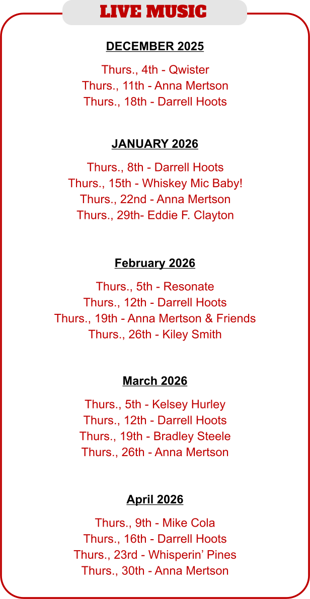 LIVE MUSIC   Thurs., 5th - Resonate Thurs., 12th - Darrell Hoots Thurs., 19th - Anna Mertson & Friends Thurs., 26th - Kiley Smith   February 2026   Thurs., 8th - Darrell Hoots Thurs., 15th - Whiskey Mic Baby! Thurs., 22nd - Anna Mertson Thurs., 29th- Eddie F. Clayton JANUARY 2026   Thurs., 4th - Qwister Thurs., 11th - Anna Mertson Thurs., 18th - Darrell Hoots   DECEMBER 2025   Thurs., 5th - Kelsey Hurley Thurs., 12th - Darrell Hoots Thurs., 19th - Bradley Steele Thurs., 26th - Anna Mertson   March 2026   Thurs., 9th - Mike Cola Thurs., 16th - Darrell Hoots Thurs., 23rd - Whisperin’ Pines Thurs., 30th - Anna Mertson   April 2026